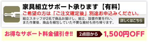 家具組立サポート承ります。[有料]／組立スタッフが2名で商品お届けし、組立、設置作業をいたします。また作業後、商品を梱包していた不要な廃材も持ち帰ります。詳しくはこちらをご覧ください。